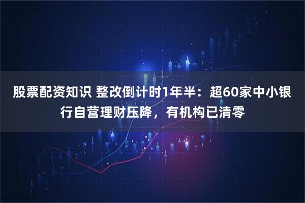 股票配资知识 整改倒计时1年半：超60家中小银行自营理财压降，有机构已清零