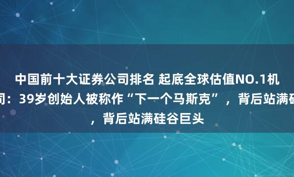 中国前十大证券公司排名 起底全球估值NO.1机器人公司：39岁创始人被称作“下一个马斯克” ，背后站满硅谷巨头