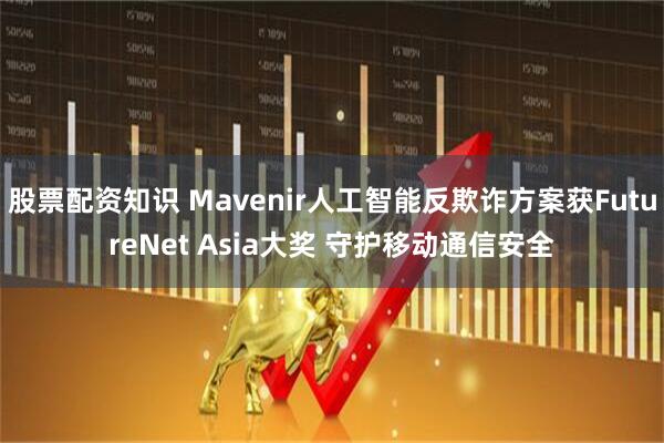 股票配资知识 Mavenir人工智能反欺诈方案获FutureNet Asia大奖 守护移动通信安全