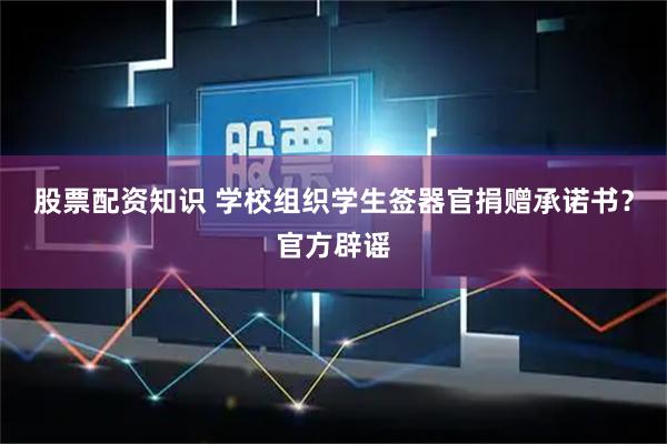 股票配资知识 学校组织学生签器官捐赠承诺书？官方辟谣
