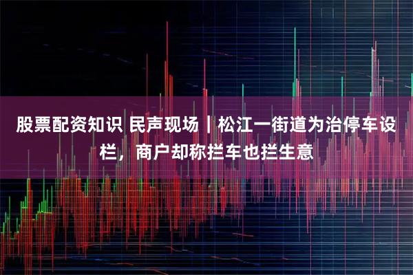 股票配资知识 民声现场｜松江一街道为治停车设栏，商户却称拦车也拦生意