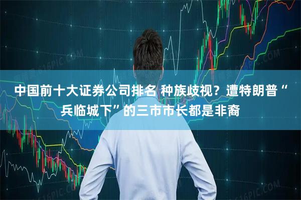 中国前十大证券公司排名 种族歧视？遭特朗普“兵临城下”的三市市长都是非裔