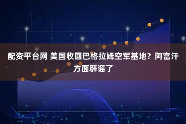 配资平台网 美国收回巴格拉姆空军基地？阿富汗方面辟谣了