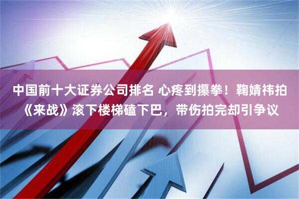 中国前十大证券公司排名 心疼到攥拳！鞠婧祎拍《来战》滚下楼梯磕下巴，带伤拍完却引争议