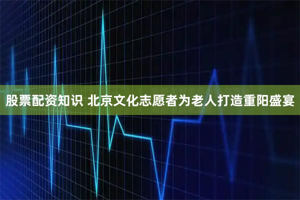 股票配资知识 北京文化志愿者为老人打造重阳盛宴