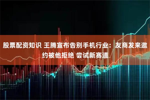 股票配资知识 王腾宣布告别手机行业：友商发来邀约被他拒绝 尝试新赛道