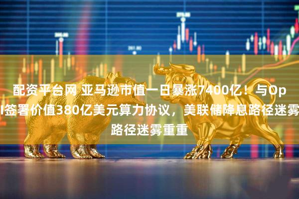 配资平台网 亚马逊市值一日暴涨7400亿！与OpenAI签署价值380亿美元算力协议，美联储降息路径迷雾重重