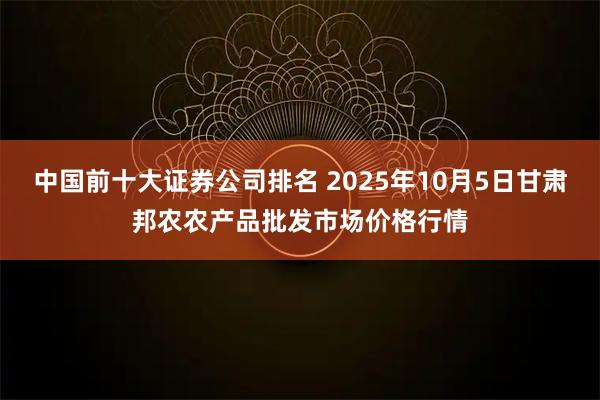 中国前十大证券公司排名 2025年10月5日甘肃邦农农产品批发市场价格行情