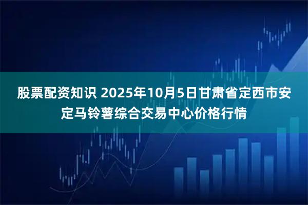 股票配资知识 2025年10月5日甘肃省定西市安定马铃薯综合交易中心价格行情