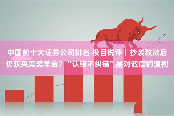 中国前十大证券公司排名 极目锐评丨抄袭致歉后仍获央美奖学金？“认错不纠错”是对诚信的漠视