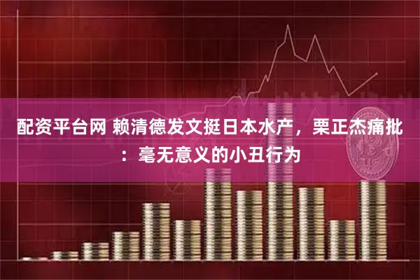 配资平台网 赖清德发文挺日本水产，栗正杰痛批：毫无意义的小丑行为