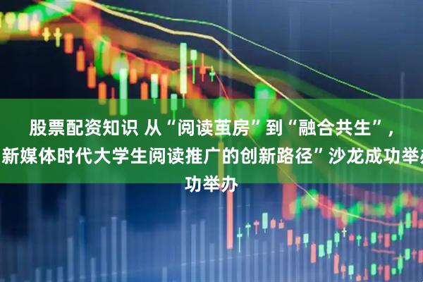股票配资知识 从“阅读茧房”到“融合共生”，“新媒体时代大学生阅读推广的创新路径”沙龙成功举办