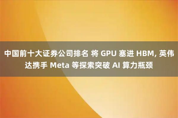 中国前十大证券公司排名 将 GPU 塞进 HBM, 英伟达携手 Meta 等探索突破 AI 算力瓶颈