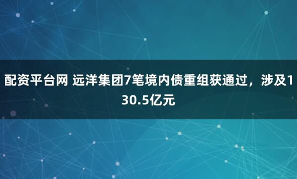 配资平台网 远洋集团7笔境内债重组获通过，涉及130.5亿元