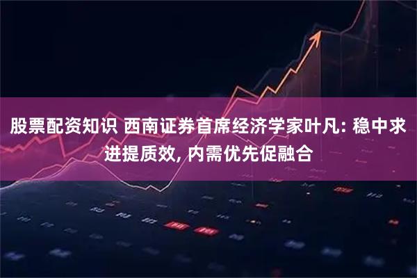 股票配资知识 西南证券首席经济学家叶凡: 稳中求进提质效, 内需优先促融合