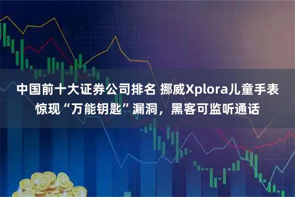 中国前十大证券公司排名 挪威Xplora儿童手表惊现“万能钥匙”漏洞，黑客可监听通话