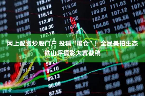 网上配资炒股门户 投稿“爆仓”！全民美拍生态铁山坪摄影大赛截稿