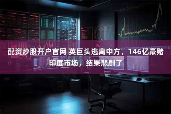配资炒股开户官网 英巨头逃离中方，146亿豪赌印度市场，结果悲剧了