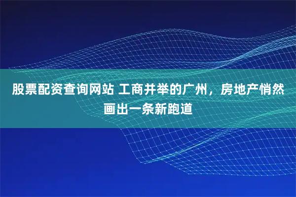 股票配资查询网站 工商并举的广州，房地产悄然画出一条新跑道