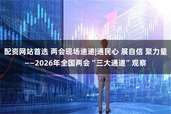 配资网站首选 两会现场速递|通民心 展自信 聚力量——2026年全国两会“三大通道”观察