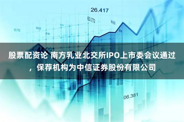 股票配资论 南方乳业北交所IPO上市委会议通过，保荐机构为中信证券股份有限公司