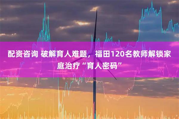 配资咨询 破解育人难题，福田120名教师解锁家庭治疗“育人密码”